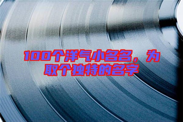 100個(gè)洋氣小名名，為取個(gè)獨(dú)特的名字