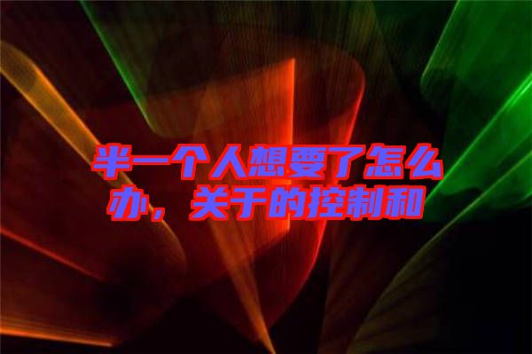 半一個人想要了怎么辦，關(guān)于的控制和