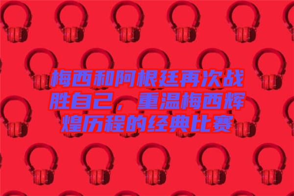 梅西和阿根廷再次戰(zhàn)勝自己，重溫梅西輝煌歷程的經(jīng)典比賽