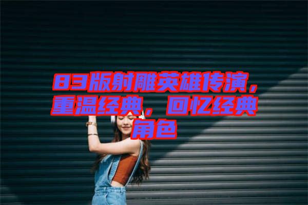 83版射雕英雄傳演，重溫經(jīng)典，回憶經(jīng)典角色