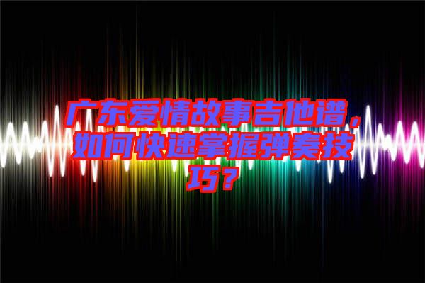 廣東愛情故事吉他譜，如何快速掌握彈奏技巧？