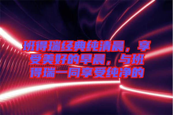 班得瑞經(jīng)典純清晨，享受美好的早晨，與班得瑞一同享受純凈的