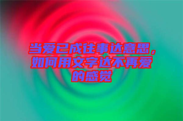 當(dāng)愛(ài)已成往事達(dá)意思，如何用文字達(dá)不再愛(ài)的感覺(jué)