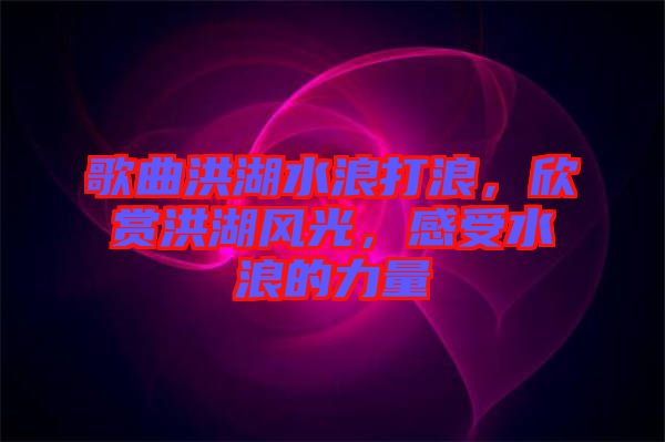 歌曲洪湖水浪打浪，欣賞洪湖風光，感受水浪的力量