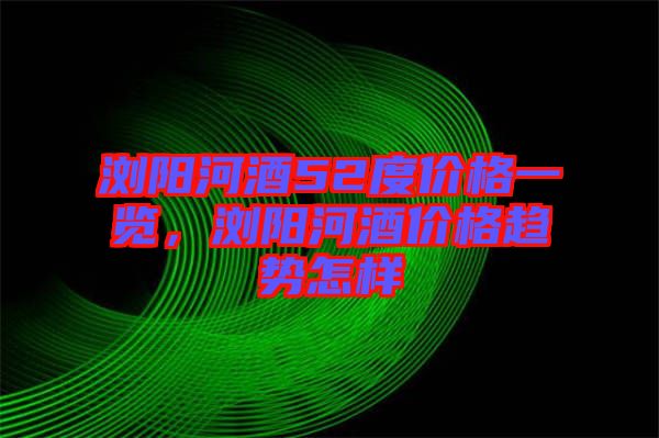 瀏陽(yáng)河酒52度價(jià)格一覽，瀏陽(yáng)河酒價(jià)格趨勢(shì)怎樣