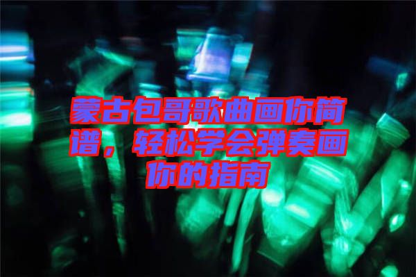 蒙古包哥歌曲畫你簡譜，輕松學會彈奏畫你的指南