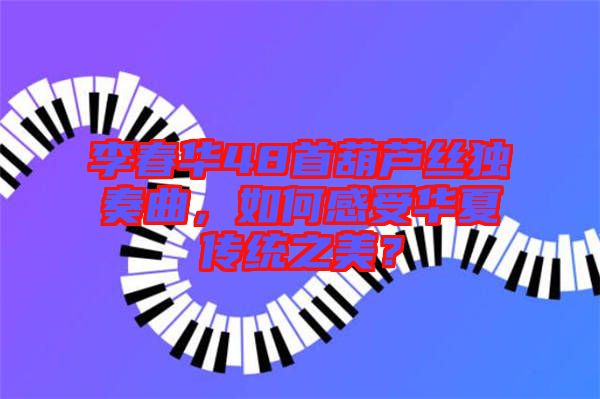 李春華48首葫蘆絲獨奏曲，如何感受華夏傳統(tǒng)之美？