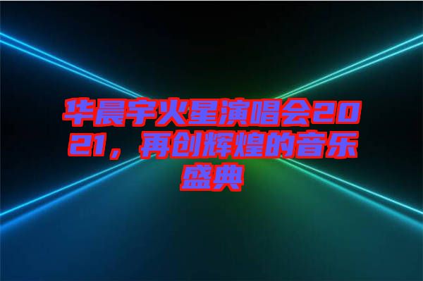 華晨宇火星演唱會2021，再創(chuàng)輝煌的音樂盛典