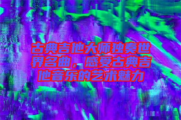 古典吉他大師獨(dú)奏世界名曲，感受古典吉他音樂的藝術(shù)魅力