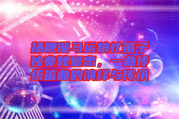 揚(yáng)鞭催馬運(yùn)糧忙笛子獨(dú)奏魏顯忠，一曲傳統(tǒng)笛曲的演繹與傳承