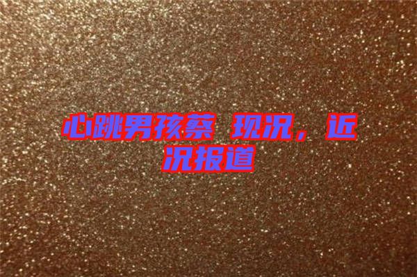 心跳男孩蔡喆現(xiàn)況，近況報道