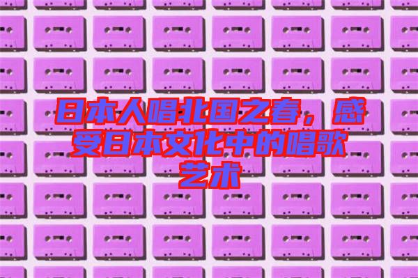 日本人唱北國(guó)之春，感受日本文化中的唱歌藝術(shù)