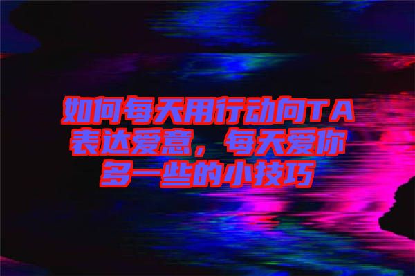 如何每天用行動向TA表達愛意，每天愛你多一些的小技巧