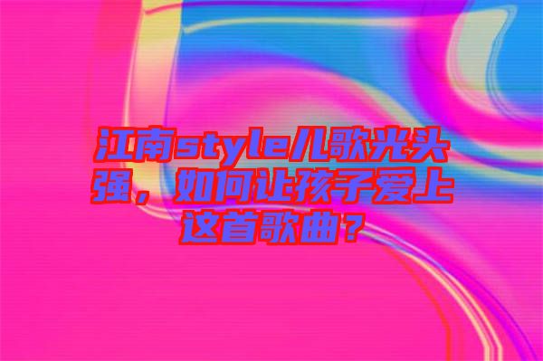 江南style兒歌光頭強(qiáng)，如何讓孩子愛(ài)上這首歌曲？