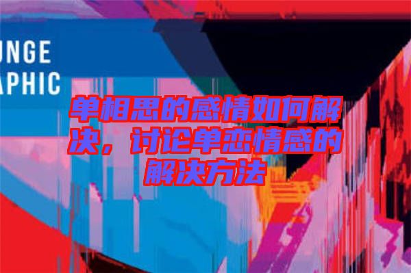 單相思的感情如何解決，討論單戀情感的解決方法