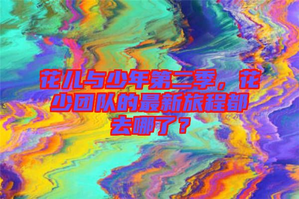 花兒與少年第二季，花少團(tuán)隊(duì)的最新旅程都去哪了？