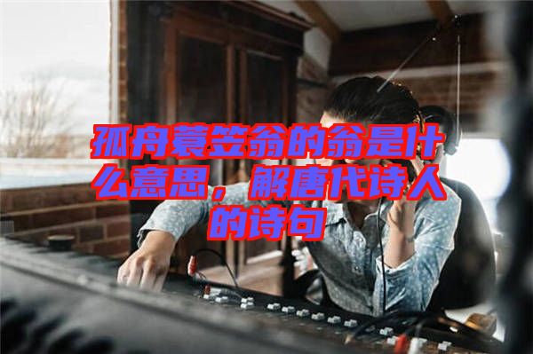 孤舟蓑笠翁的翁是什么意思，解唐代詩(shī)人的詩(shī)句