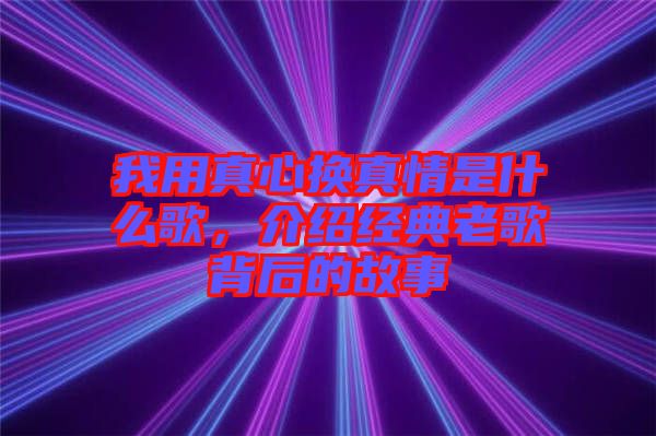我用真心換真情是什么歌，介紹經(jīng)典老歌背后的故事