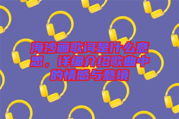 海沙畫歌詞是什么意思，詳細(xì)介紹歌曲中的情感與意境