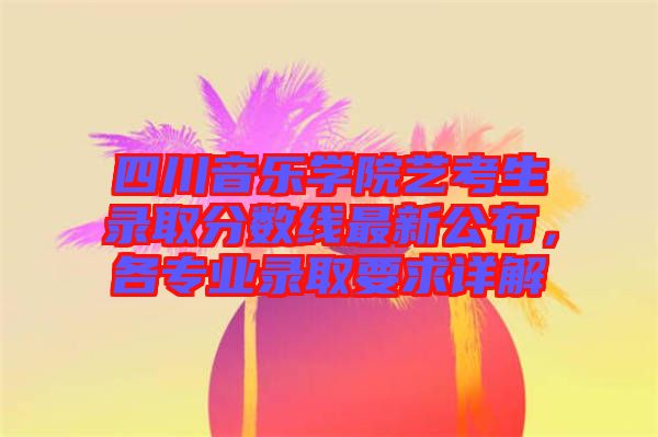 四川音樂學(xué)院藝考生錄取分?jǐn)?shù)線最新公布，各專業(yè)錄取要求詳解