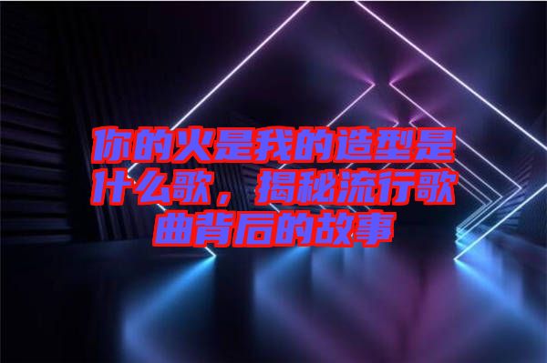 你的火是我的造型是什么歌，揭秘流行歌曲背后的故事