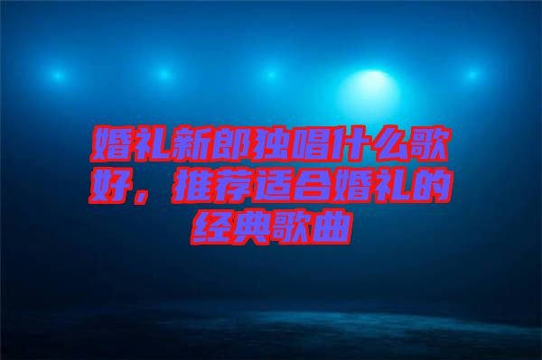 婚禮新郎獨(dú)唱什么歌好，推薦適合婚禮的經(jīng)典歌曲