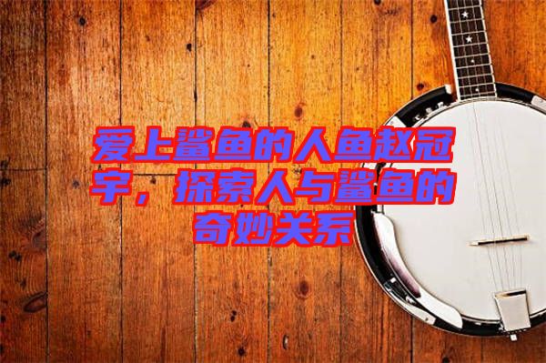 愛上鯊魚的人魚趙冠宇，探索人與鯊魚的奇妙關系