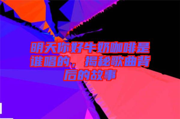 明天你好牛奶咖啡是誰唱的，揭秘歌曲背后的故事