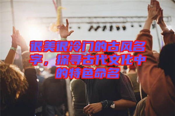很美很冷門的古風名字，探尋古代文化中的特色命名