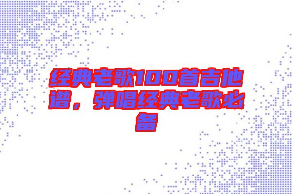 經(jīng)典老歌100首吉他譜，彈唱經(jīng)典老歌必備