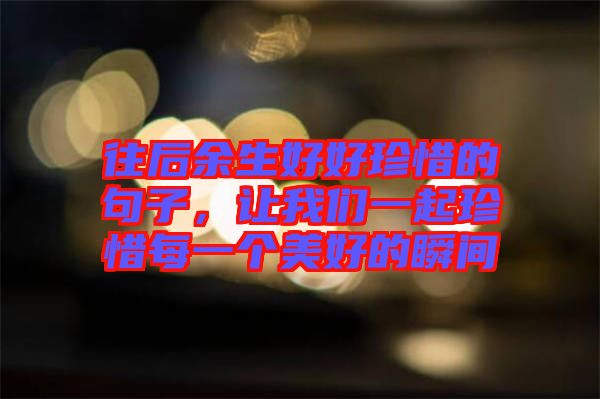 往后余生好好珍惜的句子，讓我們一起珍惜每一個美好的瞬間
