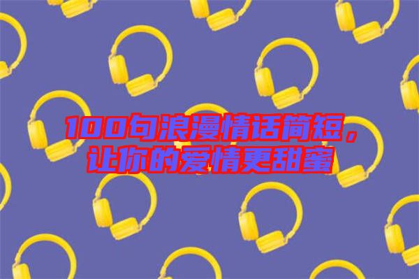100句浪漫情話簡短，讓你的愛情更甜蜜