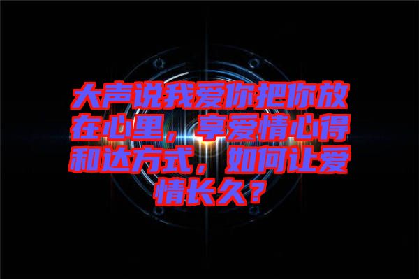 大聲說我愛你把你放在心里，享愛情心得和達方式，如何讓愛情長久？