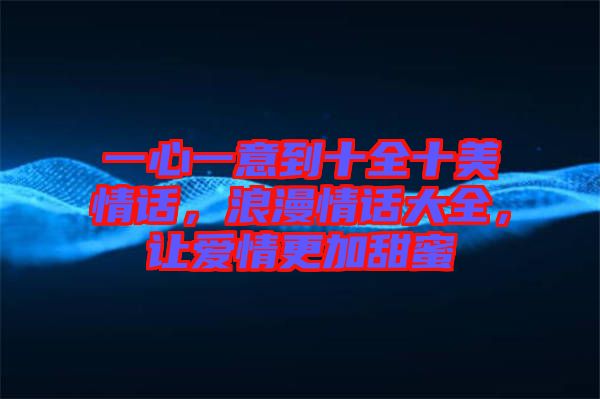 一心一意到十全十美情話，浪漫情話大全，讓愛情更加甜蜜