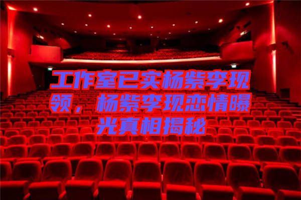 工作室已實楊紫李現(xiàn)領(lǐng)，楊紫李現(xiàn)戀情曝光真相揭秘