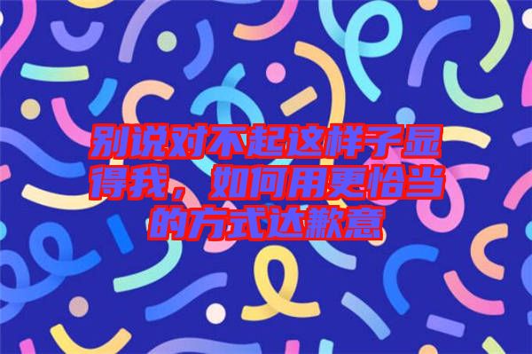 別說對(duì)不起這樣子顯得我，如何用更恰當(dāng)?shù)姆绞竭_(dá)歉意