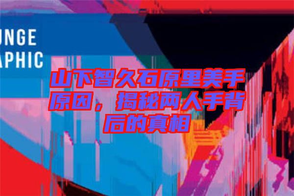 山下智久石原里美手原因，揭秘兩人手背后的真相