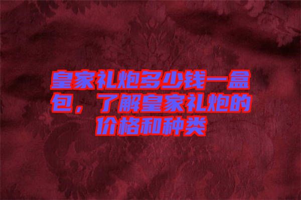 皇家禮炮多少錢一盒包，了解皇家禮炮的價格和種類