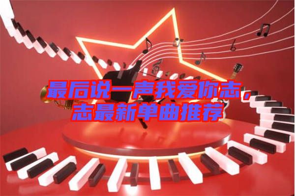 最后說一聲我愛你志，志最新單曲推薦