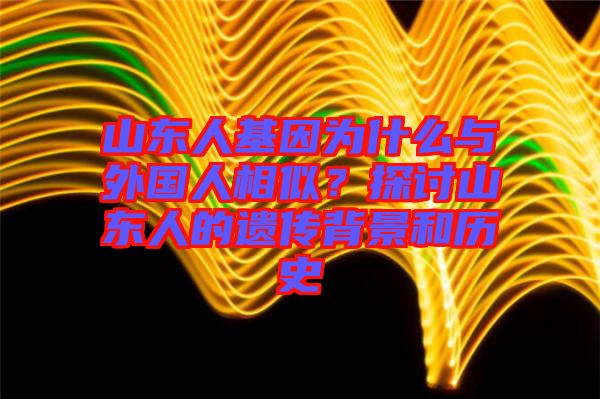 山東人基因?yàn)槭裁磁c外國(guó)人相似？探討山東人的遺傳背景和歷史