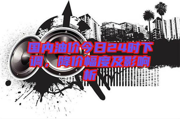 國內(nèi)油價今日24時下調(diào)，降價幅度及影響析