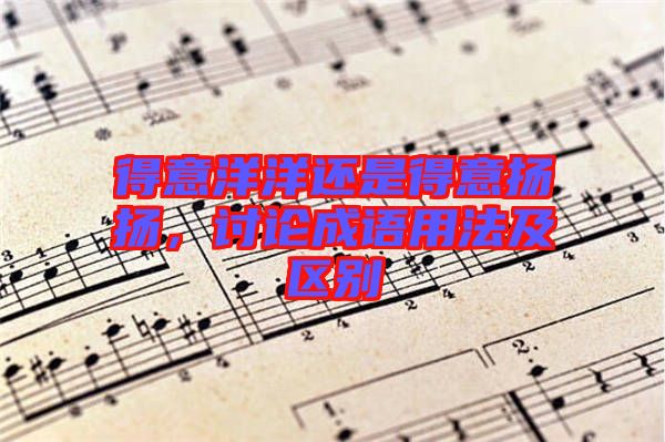 得意洋洋還是得意揚揚，討論成語用法及區(qū)別