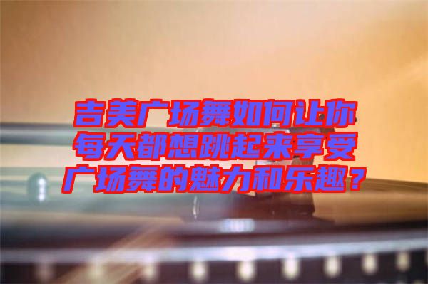 吉美廣場舞如何讓你每天都想跳起來享受廣場舞的魅力和樂趣？