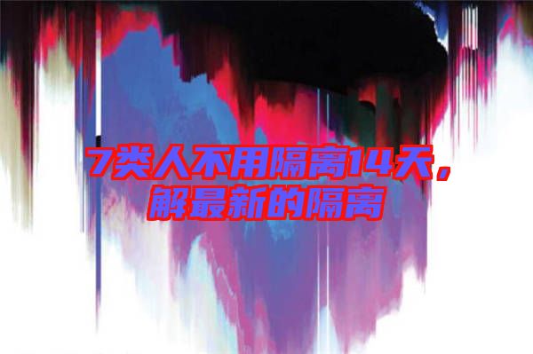 7類人不用隔離14天，解最新的隔離