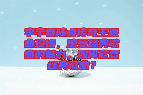 李宇春陸貞傳奇主題曲珍惜，感受經(jīng)典歌曲的魅力，如何欣賞經(jīng)典歌曲？