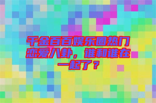 千金百百娛樂圈熱門戀愛八卦，誰和誰在一起了？