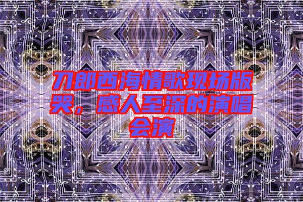 刀郎西海情歌現(xiàn)場版哭，感人至深的演唱會演