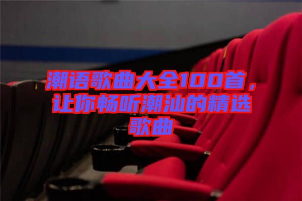 潮語歌曲大全100首，讓你暢聽潮汕的精選歌曲