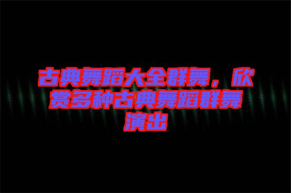 古典舞蹈大全群舞，欣賞多種古典舞蹈群舞演出