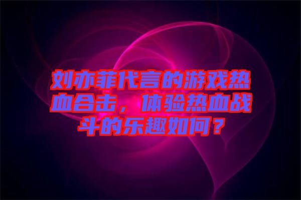 劉亦菲代言的游戲熱血合擊，體驗(yàn)熱血戰(zhàn)斗的樂趣如何？